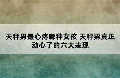 天秤男最心疼哪种女孩 天秤男真正动心了的六大表现